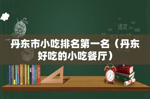 丹东市小吃排名第一名（丹东好吃的小吃餐厅）