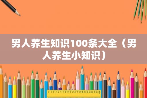 男人养生知识100条大全（男人养生小知识）