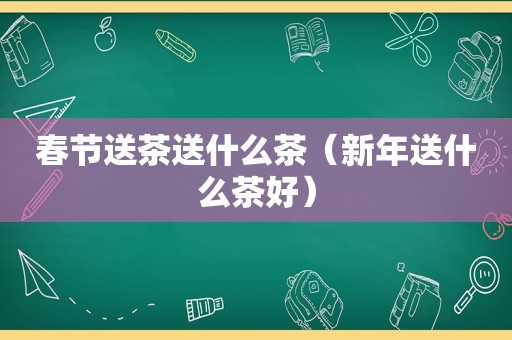 春节送茶送什么茶（新年送什么茶好）