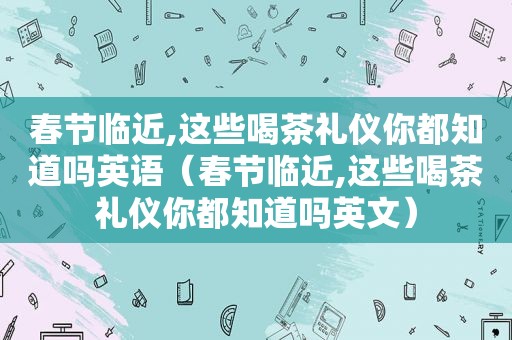 春节临近,这些喝茶礼仪你都知道吗英语（春节临近,这些喝茶礼仪你都知道吗英文）