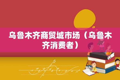 乌鲁木齐商贸城市场（乌鲁木齐消费者）