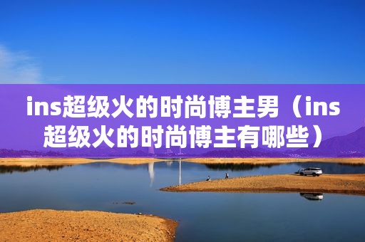ins超级火的时尚博主男（ins超级火的时尚博主有哪些）