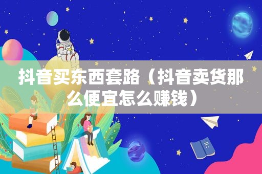 抖音买东西套路（抖音卖货那么便宜怎么赚钱）