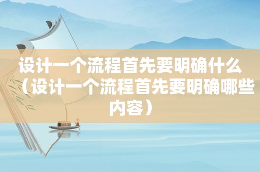 设计一个流程首先要明确什么（设计一个流程首先要明确哪些内容）