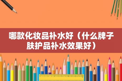 哪款化妆品补水好（什么牌子肤护品补水效果好）