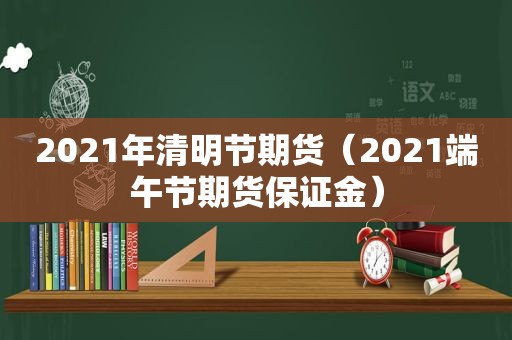2021年清明节期货（2021端午节期货保证金）