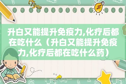 升白又能提升免疫力,化疗后都在吃什么（升白又能提升免疫力,化疗后都在吃什么药）