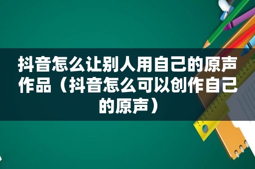 抖音怎么让别人用自己的原声作品（抖音怎么可以创作自己的原声）
