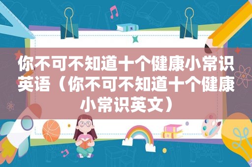 你不可不知道十个健康小常识英语（你不可不知道十个健康小常识英文）