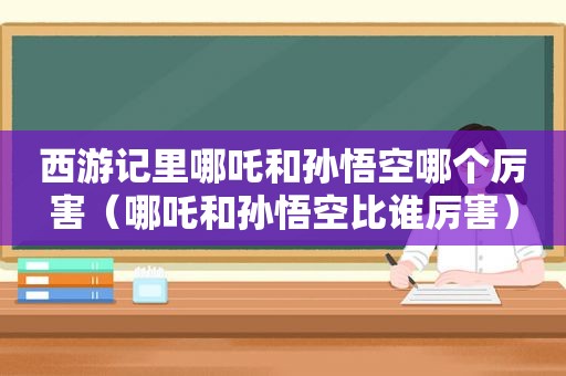 西游记里哪吒和孙悟空哪个厉害（哪吒和孙悟空比谁厉害）