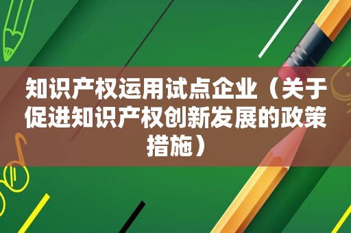 知识产权运用试点企业（关于促进知识产权创新发展的政策措施）