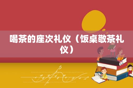 喝茶的座次礼仪（饭桌敬茶礼仪）