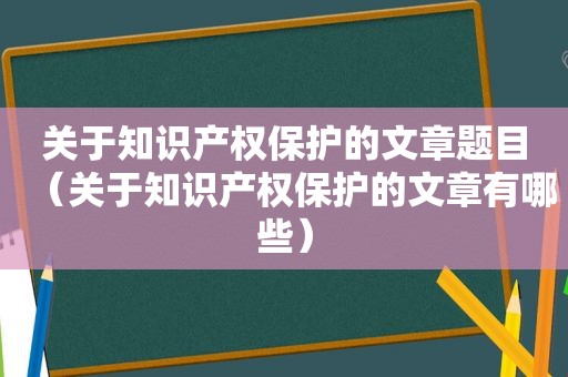 关于知识产权保护的文章题目（关于知识产权保护的文章有哪些）