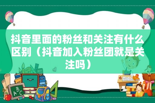 抖音里面的粉丝和关注有什么区别（抖音加入粉丝团就是关注吗）