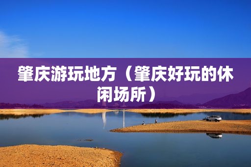 肇庆游玩地方（肇庆好玩的休闲场所）