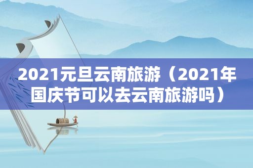 2021元旦云南旅游（2021年国庆节可以去云南旅游吗）