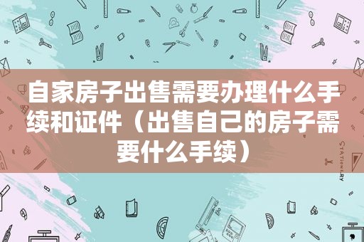 自家房子出售需要办理什么手续和证件（出售自己的房子需要什么手续）