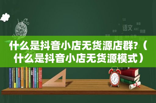 什么是抖音小店无货源店群?（什么是抖音小店无货源模式）