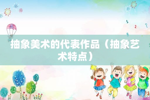 抽象美术的代表作品（抽象艺术特点）