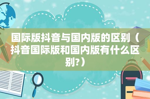 国际版抖音与国内版的区别（抖音国际版和国内版有什么区别?）