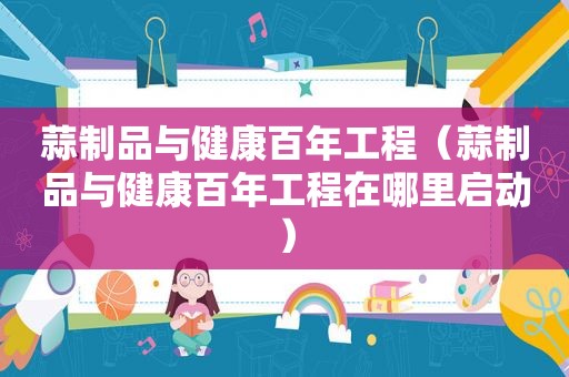 蒜制品与健康百年工程（蒜制品与健康百年工程在哪里启动）