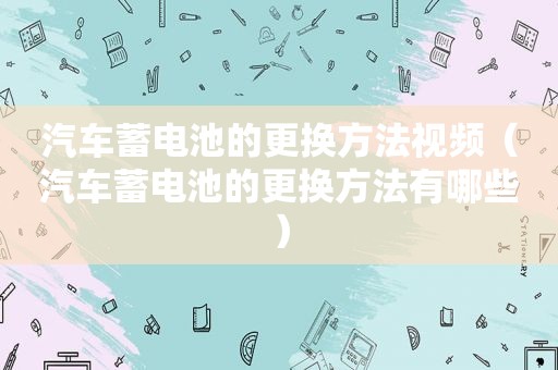 汽车蓄电池的更换方法视频（汽车蓄电池的更换方法有哪些）
