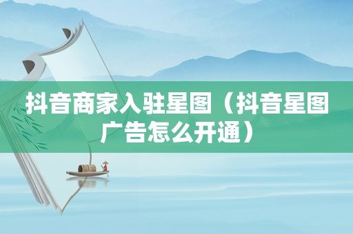 抖音商家入驻星图（抖音星图广告怎么开通）