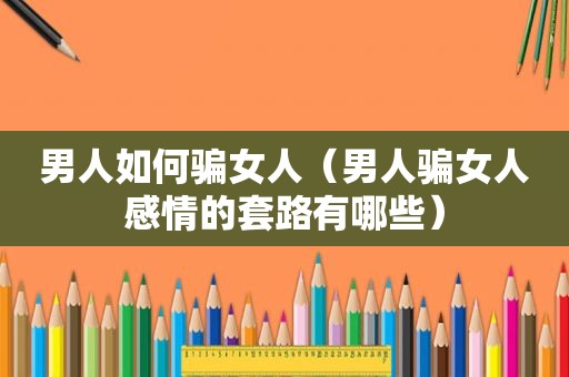 男人如何骗女人（男人骗女人感情的套路有哪些）