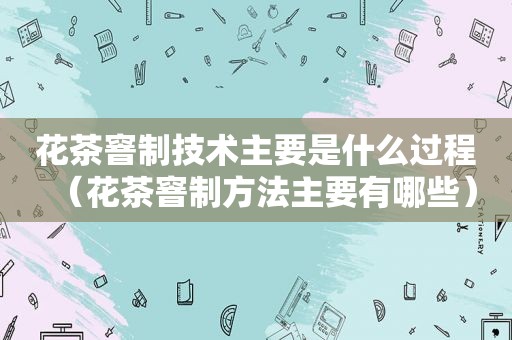 花茶窨制技术主要是什么过程（花茶窨制方法主要有哪些）