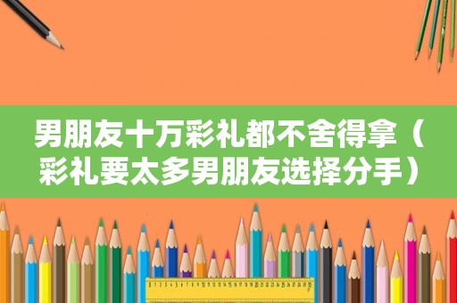 男朋友十万彩礼都不舍得拿（彩礼要太多男朋友选择分手）