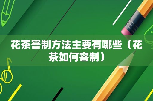 花茶窨制方法主要有哪些（花茶如何窨制）