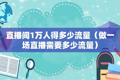 直播间1万人得多少流量（做一场直播需要多少流量）