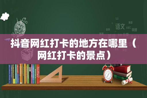 抖音网红打卡的地方在哪里（网红打卡的景点）