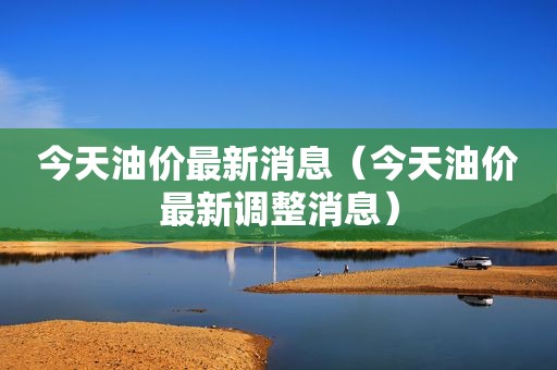 今天油价最新消息（今天油价最新调整消息）