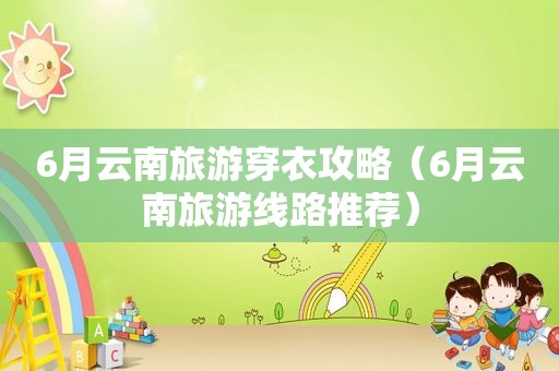 6月云南旅游穿衣攻略（6月云南旅游线路推荐）