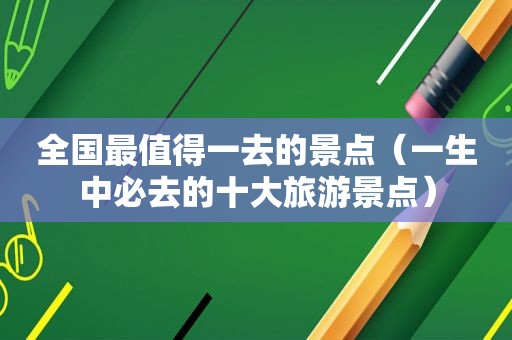 全国最值得一去的景点（一生中必去的十大旅游景点）