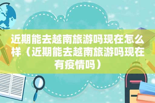 近期能去越南旅游吗现在怎么样（近期能去越南旅游吗现在有疫情吗）