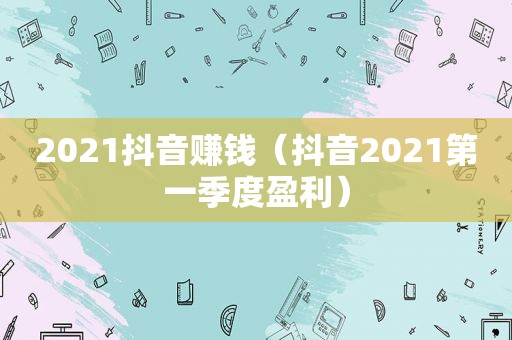 2021抖音赚钱（抖音2021第一季度盈利）