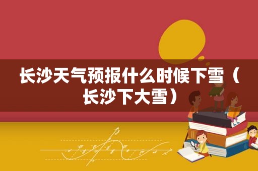 长沙天气预报什么时候下雪（长沙下大雪）