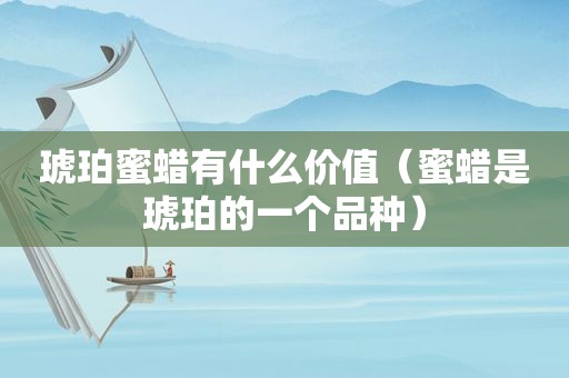 琥珀蜜蜡有什么价值（蜜蜡是琥珀的一个品种）