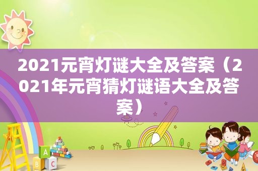 2021元宵灯谜大全及答案（2021年元宵猜灯谜语大全及答案）