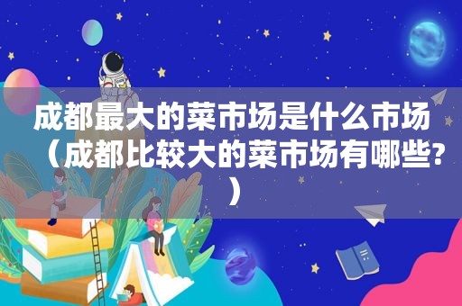 成都最大的菜市场是什么市场（成都比较大的菜市场有哪些?）