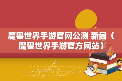 魔兽世界手游官网公测 新闻（魔兽世界手游官方网站）