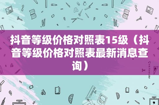 抖音等级价格对照表15级（抖音等级价格对照表最新消息查询）