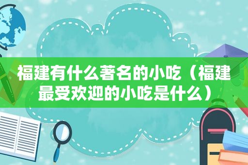福建有什么著名的小吃（福建最受欢迎的小吃是什么）