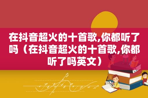 在抖音超火的十首歌,你都听了吗（在抖音超火的十首歌,你都听了吗英文）