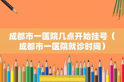 成都市一医院几点开始挂号（成都市一医院就诊时间）