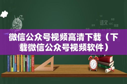微信公众号视频高清下载（下载微信公众号视频软件）