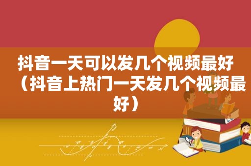 抖音一天可以发几个视频最好（抖音上热门一天发几个视频最好）