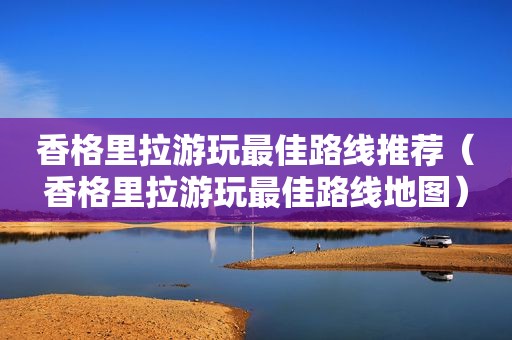 香格里拉游玩最佳路线推荐（香格里拉游玩最佳路线地图）